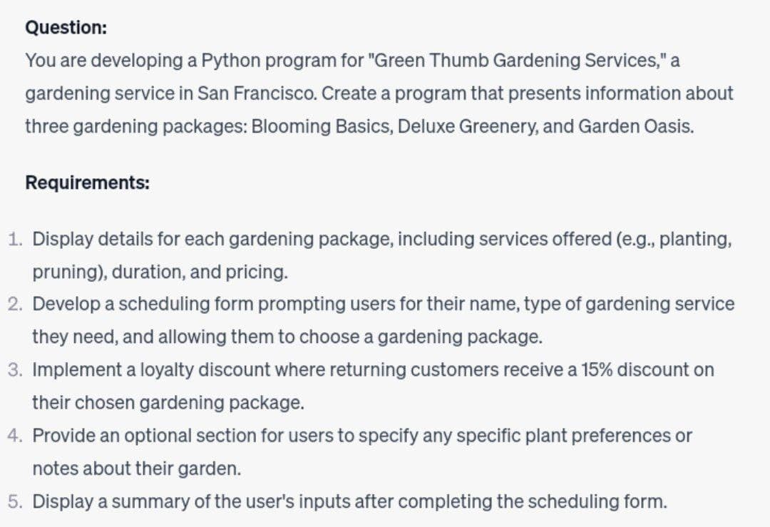 Question:
You are developing a Python program for "Green Thumb Gardening Services," a
gardening service in San Francisco. Create a program that presents information about
three gardening packages: Blooming Basics, Deluxe Greenery, and Garden Oasis.
Requirements:
1. Display details for each gardening package, including services offered (e.g., planting,
pruning), duration, and pricing.
2. Develop a scheduling form prompting users for their name, type of gardening service
they need, and allowing them to choose a gardening package.
3. Implement a loyalty discount where returning customers receive a 15% discount on
their chosen gardening package.
4. Provide an optional section for users to specify any specific plant preferences or
notes about their garden.
5. Display a summary of the user's inputs after completing the scheduling form.