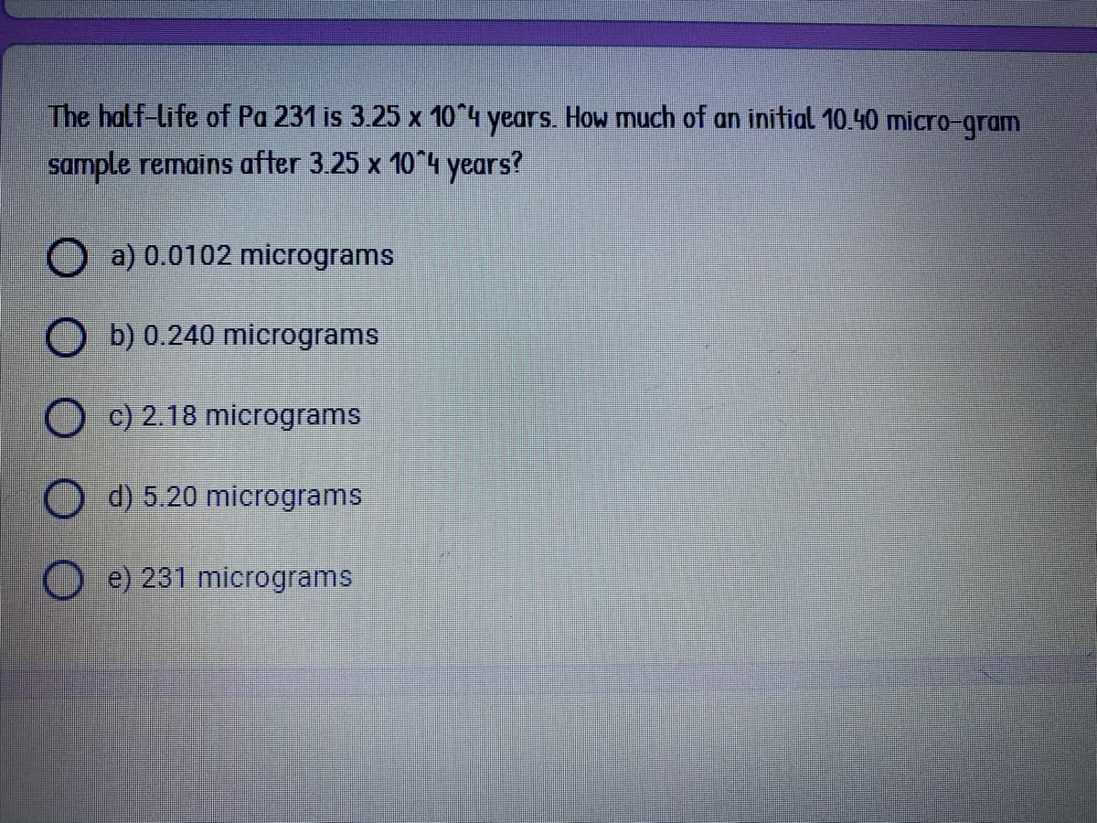 The half-life of Pa 231 is 3.25 x 10"4 years. How much of an inifial 10.40 micro-gram
sample remains after 3.25 x 10 4 years?
O a) 0.0102 micrograms
O b) 0.240 micrograms
O c) 2.18 micrograms
O d) 5.20 micrograms
e) 231 micrograms
