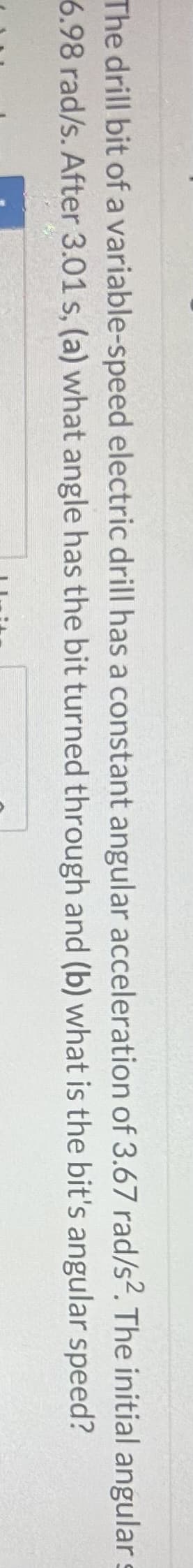 The initial angular
speed?
The drill bit of a variable-speed electric drill has a constant angular acceleration of 3.67 rad/s2.
6.98 rad/s. After 3.01 s, (a) what angle has the bit turned through
and (b) what is the bit's angular