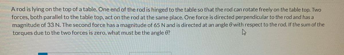 A rod is lying on the top of a table. One end of the rod is hinged to the table so that the rod can rotate freely on the table top. Two
forces, both parallel to the table top, act on the rod at the same place. One force is directed perpendicular to the rod and has a
magnitude of 33 N. The second force has a magnitude of 65 N and is directed at an angle with respect to the rod. If the sum of the
torques due to the two forces is zero, what must be the angle 8?
A