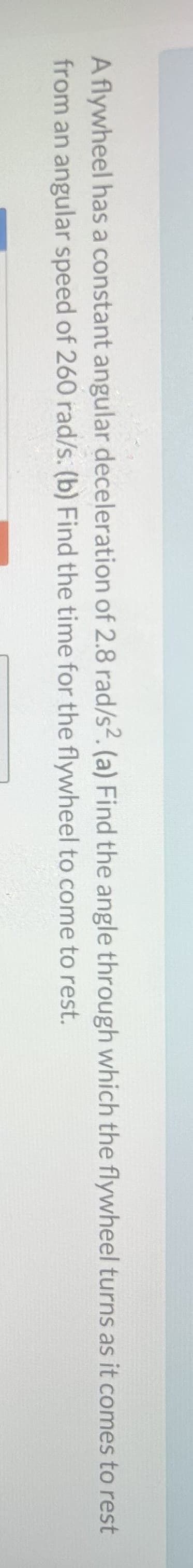 A flywheel has a constant angular deceleration of 2.8 rad/s2. (a) Find the angle through which the flywheel turns as it comes to rest
from an angular speed of 260 rad/s. (b) Find the time
for the flywheel to come to rest.
