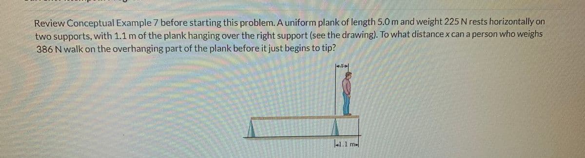 Review Conceptual Example 7 before starting this problem. A uniform plank of length 5.0 m and weight 225 N rests horizontally on
two supports, with 1.1 m of the plank hanging over the right support (see the drawing). To what distance x can a person who weighs
386 N walk on the overhanging part of the plank before it just begins to tip?
She
M
Wigh
<*>
4.1 m
m