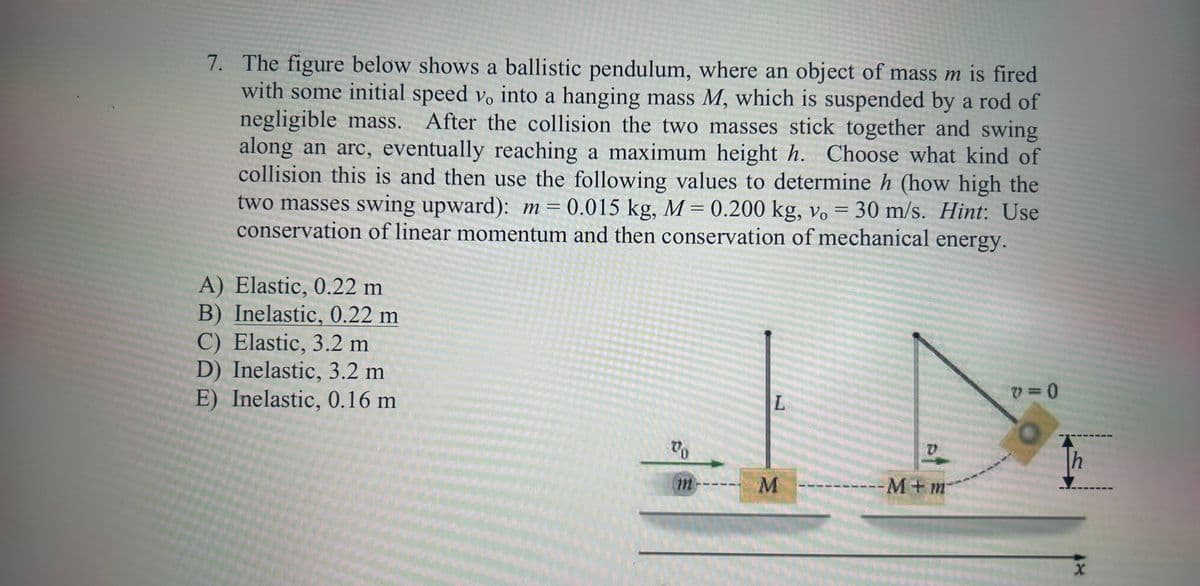 7. The figure below shows a ballistic pendulum, where an object of mass m is fired
with some initial speed v. into a hanging mass M, which is suspended by a rod of
negligible mass. After the collision the two masses stick together and swing
along an arc, eventually reaching a maximum height h. Choose what kind of
collision this is and then use the following values to determine h (how high the
two masses swing upward): m = 0.015 kg, M = 0.200 kg, vo
0.015 kg, M = 0.200 kg, vo= 30 m/s. Hint: Use
conservation of linear momentum and then conservation of mechanical energy.
A) Elastic, 0.22 m
B) Inelastic, 0.22 m
C) Elastic, 3.2 m
D) Inelastic, 3.2 m
E) Inelastic, 0.16 m
To
L
M
V
---M+m
V=0
h
X