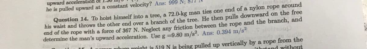 upward acceleration of
he is pulled upward at a constant velocity? Ans: 999 N;
Question 14. To hoist himself into a tree, a 72.0-kg man ties one end of a nylon rope around
his waist and throws the other end over a branch of the tree. He then pulls downward on the free
end of the rope with a force of 367 N. Neglect any friction between the rope and the branch, and
determine the man's upward acceleration. Use g -9.80 m/s². Ans: 0.394 m/s²
ung
whose weight is 519 N is being pulled up vertically by a rope from the
that and without