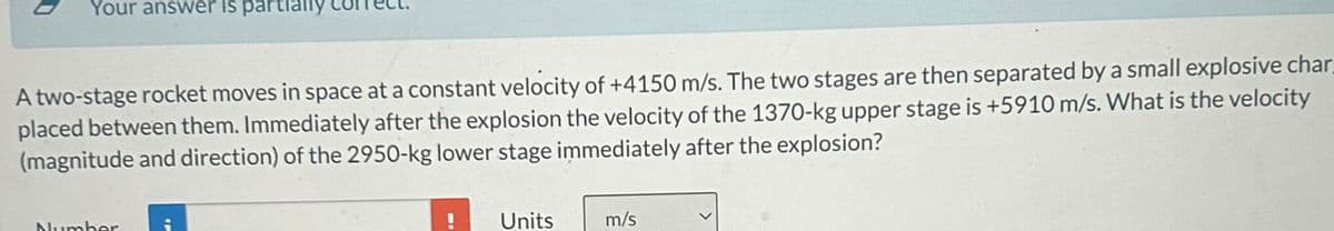 Your answer is part
A two-stage rocket moves in space at a constant velocity of +4150 m/s. The two stages are then separated by a small explosive char
placed between them. Immediately after the explosion the velocity of the 1370-kg upper stage is +5910 m/s. What is the velocity
(magnitude and direction) of the 2950-kg lower stage immediately after the explosion?
Number
IP
Units
m/s