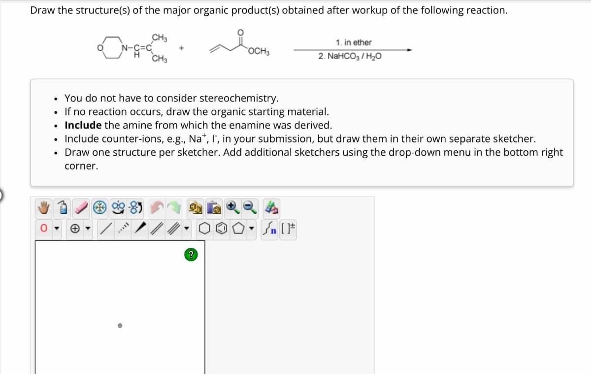 Draw the structure(s) of the major organic product(s) obtained after workup of the following reaction.
CH3
H
CH3
1. in ether
OCH3
2. NaHCO3/H₂O
. You do not have to consider stereochemistry.
Include the amine from which the enamine was derived.
•
If no reaction occurs, draw the organic starting material.
•
•
Include counter-ions, e.g., Na+, I, in your submission, but draw them in their own separate sketcher.
• Draw one structure per sketcher. Add additional sketchers using the drop-down menu in the bottom right
corner.