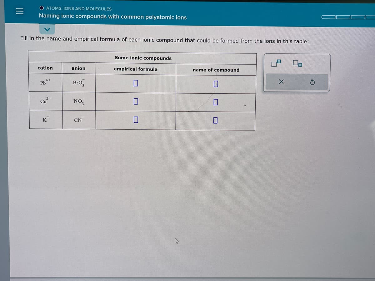 O ATOMS, IONS AND MOLECULES
Naming ionic compounds with common polyatomic ions
Fill in the name and empirical formula of each ionic compound that could be formed from the ions in this table:
cation
4+
Pb
2+
Cu
K
anion
BrO₂
NO3
CN
Some ionic compounds
empirical formula
0
0
name of compound
10
X
S