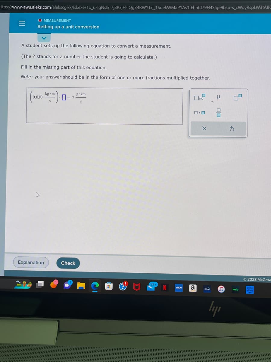 https://www-awu.aleks.com/alekscgi/x/Isl.exe/1o_u-IgNslkr7j8P3jH-IQg34RWYTxj_1 SoekWMaP1As1fEhnC179H4Slge9bsp-s_cWoyRspLW3tABC
|||
=
O MEASUREMENT
Setting up a unit conversion
A student sets up the following equation to convert a measurement.
(The ? stands for a number the student is going to calculate.)
Fill in the missing part of this equation.
Note: your answer should be in the form of one or more fractions multiplied together.
kg m
(0.030- 0=2
Explanation
Check
g.cm
VUDU
x10
ロ・ロ
a
X
Day's
olo
♫
lyr
S
hulu
© 2023 McGraw