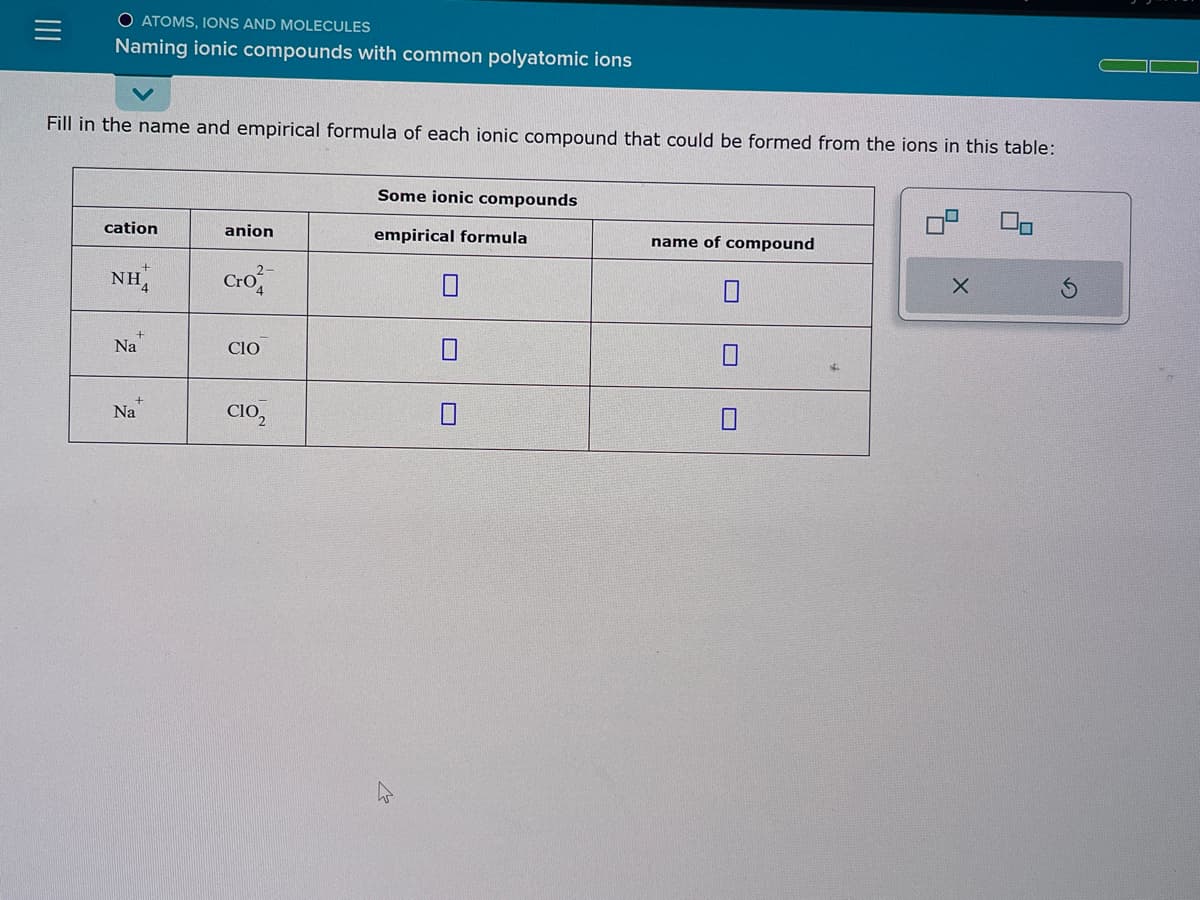 O ATOMS, IONS AND MOLECULES
Naming ionic compounds with common polyatomic ions
Fill in the name and empirical formula of each ionic compound that could be formed from the ions in this table:
cation
NH
Na
Na
anion
2-
Cro
CIO
C102
Some ionic compounds
empirical formula
name of compound
X
S