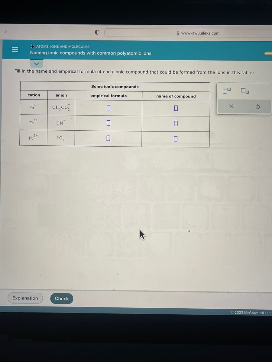 |||
=
O ATOMS, IONS AND MOLECULES
Naming ionic compounds with common polyatomic ions
Fill in the name and empirical formula of each ionic compound that could be formed from the ions in this table:
cation
Pb
4+
3+
Fe
2+
Pb²+
Explanation
anion
CH, CO2
CN
103
Check
Some ionic compounds
empirical formula
www-awu.aleks.com
0
name of compound
X
00
Ś
Ⓒ2023 McGraw Hill LLC.