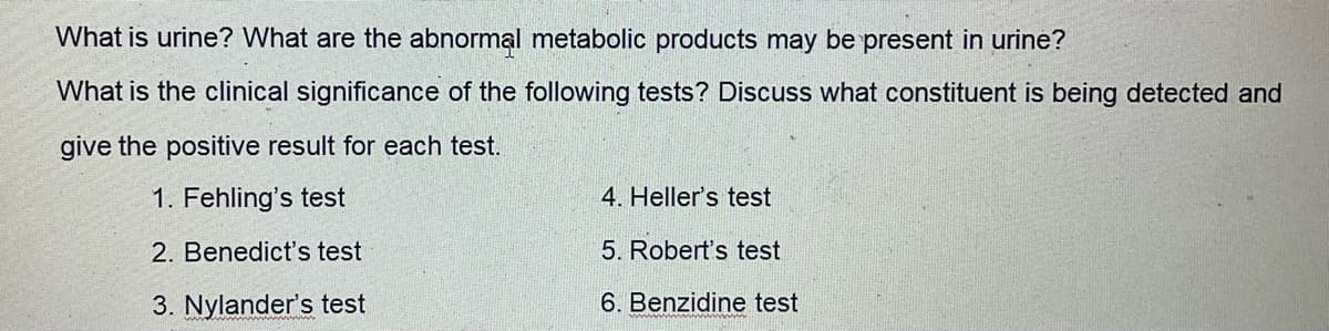 What is urine? What are the abnormal metabolic products may be present in urine?
What is the clinical significance of the following tests? Discuss what constituent is being detected and
give the positive result for each test.
1. Fehling's test
4. Heller's test
2. Benedict's test
5. Robert's test
3. Nylander's test
6. Benzidine test
