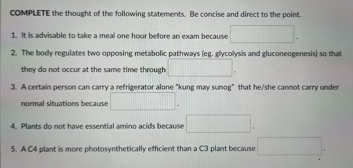 COMPLETE the thought of the following statements. Be concise and direct to the point.
1. It is advisable to take a meal one hour before an exam because
2. The body regulates two opposing metabolic pathways (eg. glycolysis and gluconeogenesis) so that
they do not occur at the same time through
3. A certain person can carry a refrigerator alone "kung may sunog" that he/she cannot carry under
normal situations because
4. Plants do not have essential amino acids because
5. A C4 plant is more photosynthetically efficient than a C3 plant because
