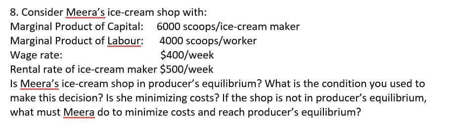 8. Consider Meera's ice-cream shop with:
Marginal Product of Capital: 6000 scoops/ice-cream maker
Marginal Product of Labour:
4000 scoops/worker
$400/week
Wage rate:
Rental rate of ice-cream maker $500/week
Is Meera's ice-cream shop in producer's equilibrium? What is the condition you used to
make this decision? Is she minimizing costs? If the shop is not in producer's equilibrium,
what must Meera do to minimize costs and reach producer's equilibrium?
