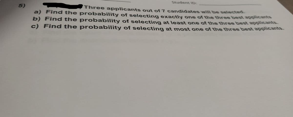 Student ID:
5)
Three applicants out of 7 candidates will be selected.
a) Find the probability of selecting exactly one of the three best applicants
b) Find the probability of selecting at least one of the three best applicants.
c) Find the probability of selecting at most one of the three best applicants.
