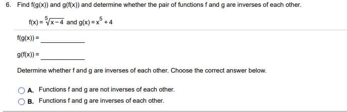 6. Find f(g(x)) and g(f(x)) and determine whether the pair of functions f and g are inverses of each other.
5
f(x) = Vx-4 and g(x) x° +4
f(g(x)) =
g(f(x)) =
Determine whether f and g are inverses of each other. Choose the correct answer below.
A. Functions f and g are not inverses of each other.
B. Functions f and g are inverses of each other.
