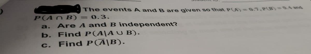 The ev ents A and B are given so that PA)=0.7,P0B)=0.4and
P(AN B) = 0.3.
a. Are A and B independent?
b. Find P(A\AU B).
Find P(Ā|B).
C.
