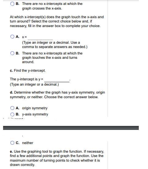 B. There are no x-intercepts at which the
graph crosses the x-axis.
At which x-intercept(s) does the graph touch the x-axis and
turn around? Select the correct choice below and, if
necessary, fill in the answer box to complete your choice.
A. x=
(Type an integer or a decimal. Use a
comma to separate answers as needed.)
B. There are no x-intercepts at which the
graph touches the x-axis and turns
around.
c. Find the y-intercept.
The y-intercept is y =.
(Type an integer or a decimal.)
d. Determine whether the graph has y-axis symmetry, origin
symmetry, or neither. Choose the corect answer below.
A. origin symmetry
B. y-axis symmetry
C. neither
e. Use the graphing tool to graph the function. If necessary,
find a few additional points and graph the function. Use the
maximum number of turning points to check whether it is
drawn correctly.
