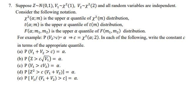 7. Suppose Z~N(0,1), V~x²(1), V~x²(2) and all random variables are independent.
Consider the following notation.
x (a; m) is the upper a quantile of x (m) distribution,
t(a; m) is the upper a quantile of t(m) distribution,
F(a; m,, m2) is the upper a quantile of F(m,, m2) distribution.
For example: P (V2>c)= a =c = x²(a; 2). In each of the following, write the constant c
in terms of the appropriate quantile.
(a) P (V, + V2 > c) = a.
(b) P (Z > c/V.) = a.
(c) P (V, > cV2) = a.
(d) P [Z? > c (V1 + V2)] = a.
(e) P[ V/ (V, + V½) > c] = a.
%3D
