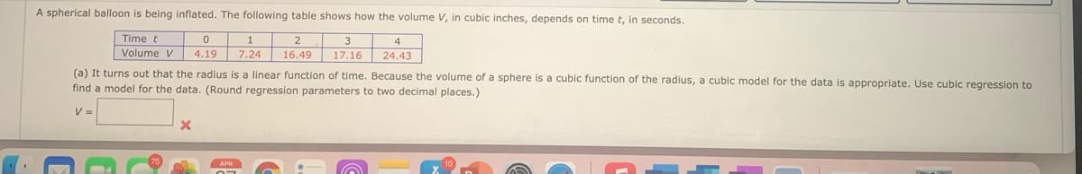 A spherical balloon is being inflated. The following table shows how the volume V, in cubic inches, depends on time t, in seconds.
Time t
Volume V 4.19
2
3
4
7.24
16.49
17.16
24.43
(a) It turns out that the radius is a linear function of time. Because the volume of a sphere is a cubic function of the radius, a cubic model for the data is appropriate. Use cubic regression to
find a model for the data. (Round regression parameters to two decimal places.)
V =
