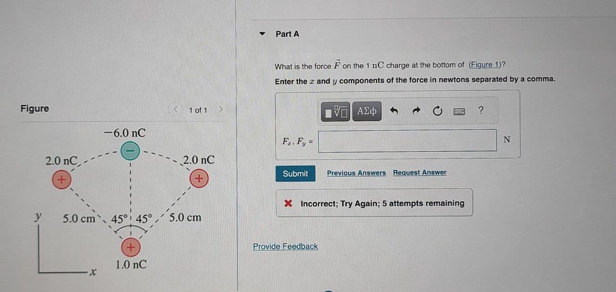 Figure
y
2.0 nC,
+
-6.0 nC
·X
1 of 1
5.0 cm 45° 45° 5.0 cm
+
1.0 nC
2.0 nC
Part A
What is the force on the 1 nC charge at the bottom of (Figure 1)?
Enter the x and y components of the force in newtons separated by a comma.
Fa, Fy=
Submit
VE ΑΣΦ
Provide Feedback
Previous Answers Request Answer
X Incorrect; Try Again; 5 attempts remaining
?
N