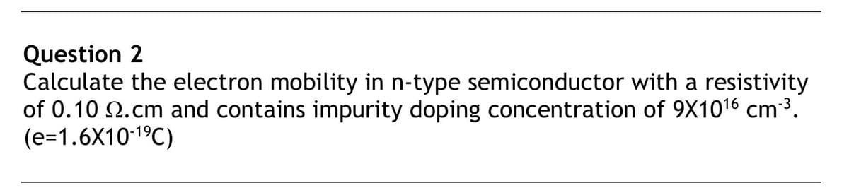 Question 2
Calculate the electron mobility in n-type semiconductor with a resistivity
of 0.10 .cm and contains impurity doping concentration of 9X1016 cm-³.
(e=1.6X10-1⁹℃)