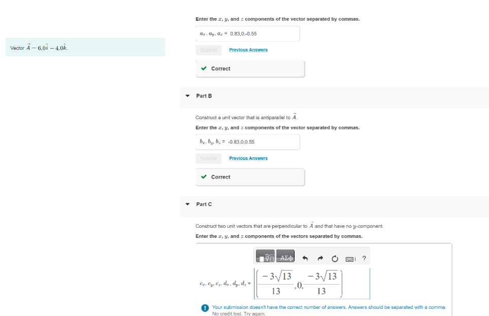 Vector A - 6.0i - 4.0k.
Enter the x, y, and components of the vector separated by commas.
az.ay, az = 0.83,0,-0.55
Submit
✓ Correct
Part B
Previous Answers
Construct a unit vector that is antiparallel to A
Enter the x, y, and components of the vector separated by commas.
bz, by, b₂ = -0.83,0,0.55
Submit
Part C
Previous Answers
✓ Correct
Construct two unit vectors that are perpendicular to A and that have no y-component.
Enter the x, y, and components of the vectors separated by commas
Cz. C₂, C₂. dz. dy, d₂ =
- | ΑΣΦ 4
-3√/13
13
,0,-
-3√13
13
Your submission doesn't have the correct number of answers. Answers should be separated with a comma.
No credit lost. Try again.