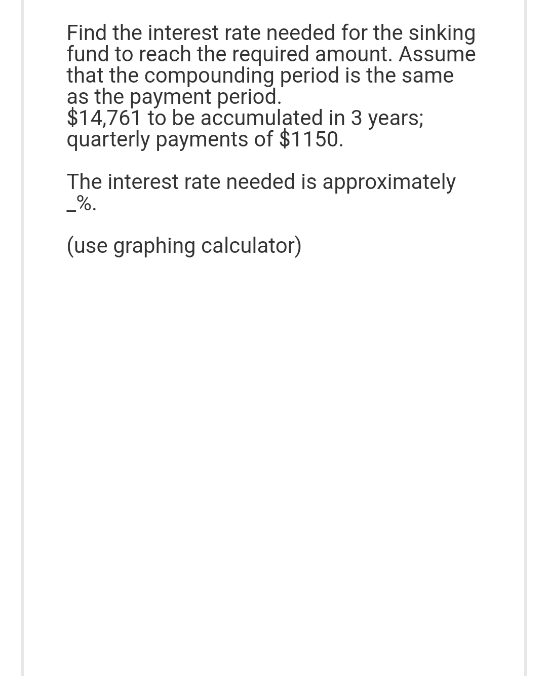 Find the interest rate needed for the sinking
fund to reach the required amount. Assume
that the compounding period is the same
as the payment period.
$14,761 to be accumulated in 3 years;
quarterly payments of $1150.
The interest rate needed is approximately
_%.
(use graphing calculator)