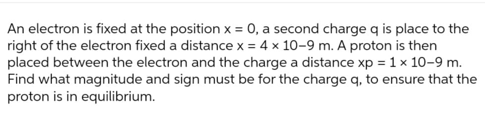 An electron is fixed at the position x = 0, a second charge q place to the
right of the electron fixed a distance x = 4 x 10-9 m. A proton is then
placed between the electron and the charge a distance xp = 1 × 10-9 m.
Find what magnitude and sign must be for the charge q, to ensure that the
proton is in equilibrium.