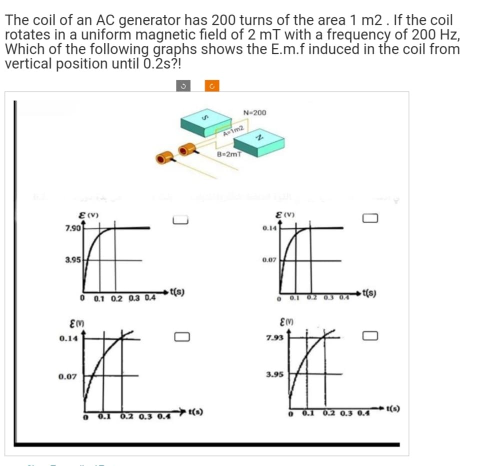 The coil of an AC generator has 200 turns of the area 1 m2. If the coil
rotates in a uniform magnetic field of 2 mT with a frequency of 200 Hz,
Which of the following graphs shows the E.m.f induced in the coil from
vertical position until 0.2s?!
7.90
E (V)
3.95
0.14
EM)
#
0.07
0 0.1 0.2 0.3 0.4
0
t(s)
0.1 0.2 0.3 0.4
Ć
N=200
A=1m2
B=2mT
2
E (V)
0.14
0.07
0
0.1 0.2
0.3
ε(ν)
7.93
#
3.95
0
t(s)
0.1 0.2 0.3 0.4