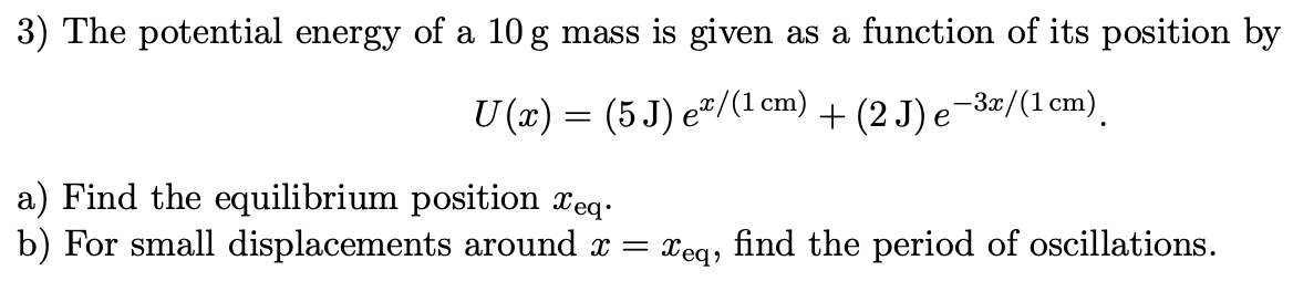 3) The potential energy of a 10 g mass is given as a function of its position by
U (x) = (5 J) eª/(1 cm) + (2 J) e−3x/(1 cm)
a) Find the equilibrium position xeq.
b) For small displacements around x =
Xeq,
find the period of oscillations.