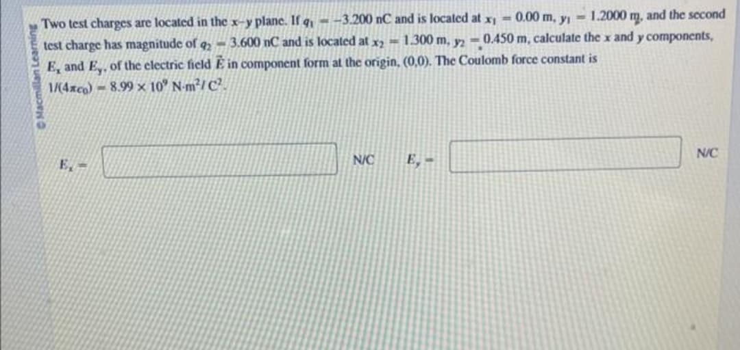 Macmillan Learning
Two test charges are located in the x-y plane. If q,- -3.200 nC and is located at x₁ = 0.00 m, y₁1.2000 m, and the second
test charge has magnitude of 92-3.600 nC and is located at x2= 1.300 m, y2 = 0.450 m, calculate the x and y components,
E, and E,, of the electric field E in component form at the origin, (0,0). The Coulomb force constant is
1/(4xco)- 8.99 x 10° N-m²/C²
E,-
N/C
E,-
N/C