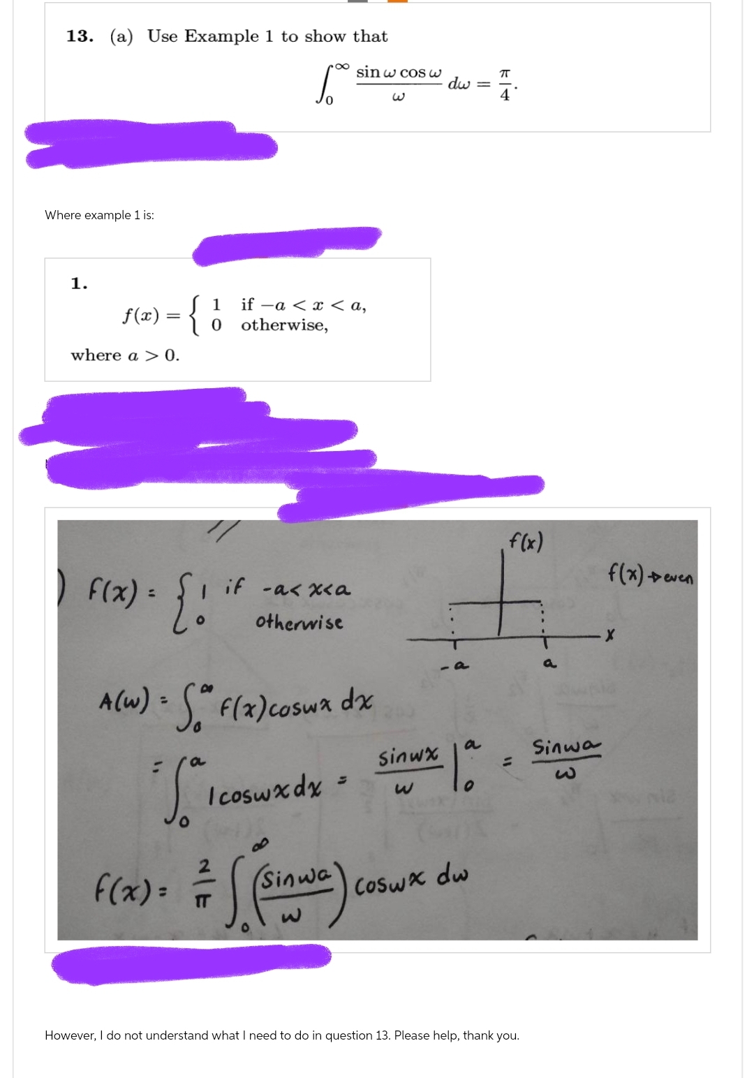 13. (a) Use Example 1 to show that
6.
Where example 1 is:
1.
f(x) = { 0
where a > 0.
1 if -a < x < a,
otherwise,
F(x) = { !
if -a<x<a
otherwise
sin w cos w
A(w) = (a f(x) coswx dx
a
Jº
Icoswxdx =
F(x) = ((SIANG)
Sinwa
TT
W
Sinwx
dw
=
a
Coswx dw
K|4
ㅠ
f(x)
=
However, I do not understand what I need to do in question 13. Please help, thank you.
Sinwa
f(x) Deven
X