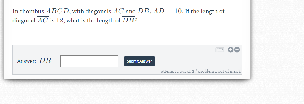 In rhombus ABCD, with diagonals AC and DB, AD = 10. If the length of
diagonal AC is 12, what is the length of DB?
Answer: DB =
Submit Answer
attempt 1 out of 2 / problem 1 out of max 1
