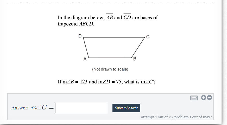 In the diagram below, AB and CD are bases of
trapezoid ABCD.
D
A
(Not drawn to scale)
If m/B = 123 and mZD = 75, what is mZC?
Answer: mZC =
Submit Answer
attempt i out of 2 / problem 1 out of max 1
