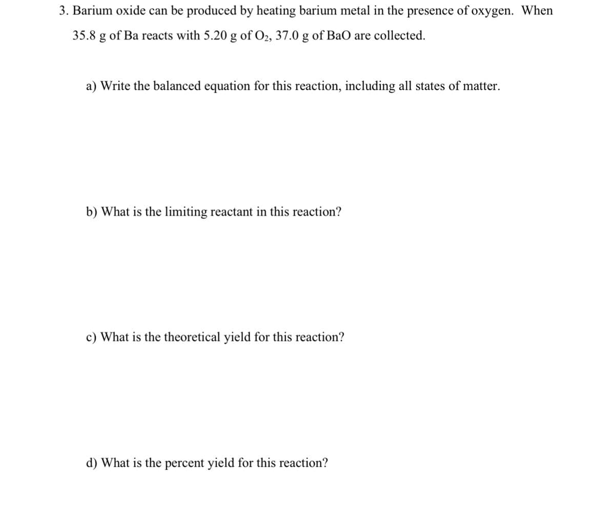 3. Barium oxide can be produced by heating barium metal in the presence of oxygen. When
35.8 g of Ba reacts with 5.20 g of O2, 37.0 g of BaO are collected.
a) Write the balanced equation for this reaction, including all states of matter.
b) What is the limiting reactant in this reaction?
c) What is the theoretical yield for this reaction?
d) What is the percent yield for this reaction?
