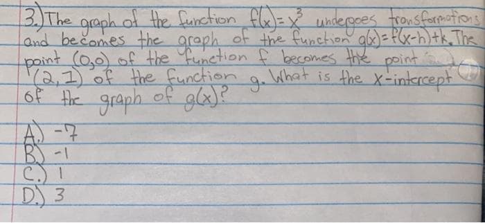 3) The
graph of the function fle=y
and bečomes the araph of the function abs)= f(x-h)tk, The
point (0,0) of the function f becomes Hhe point S
Y2,7)of the function g.What is the x-intercept
6f Hie graph.
underoces tronsformations
of gla)?
A -7
B) -1
D.) 3
