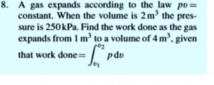 8. A gas expands according to the law po=
constant. When the volume is 2 m the pres-
sure is 250kPa. Find the work done as the gas
expands from 1 m³ to a volume of 4 m³, given
that work done=| pdo
