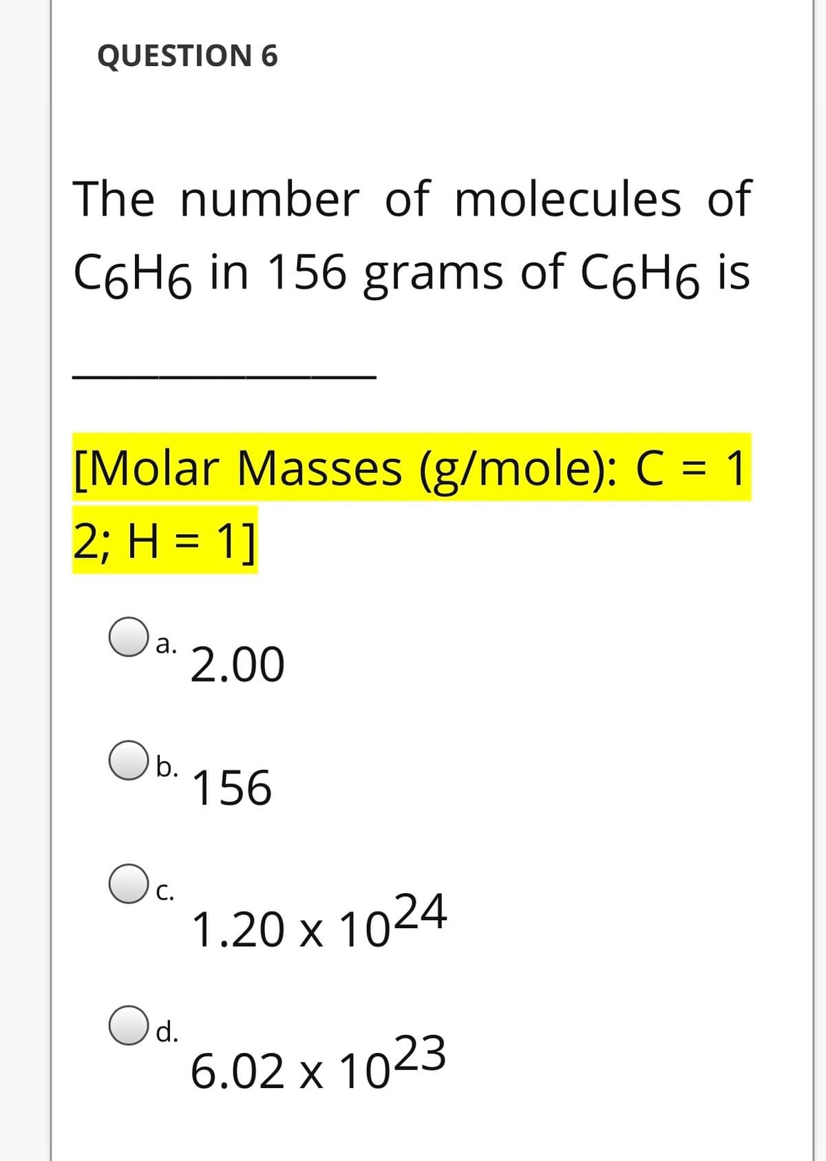 QUESTION 6
The number of molecules of
C6H6 in 156 grams of C6H6 is
[Molar Masses (g/mole): C = 1
2; Η - 1]
%3D
Oa.
2.00
O b.
156
Oc.
1.20 x 1024
С.
Od.
6.02 x 1023
