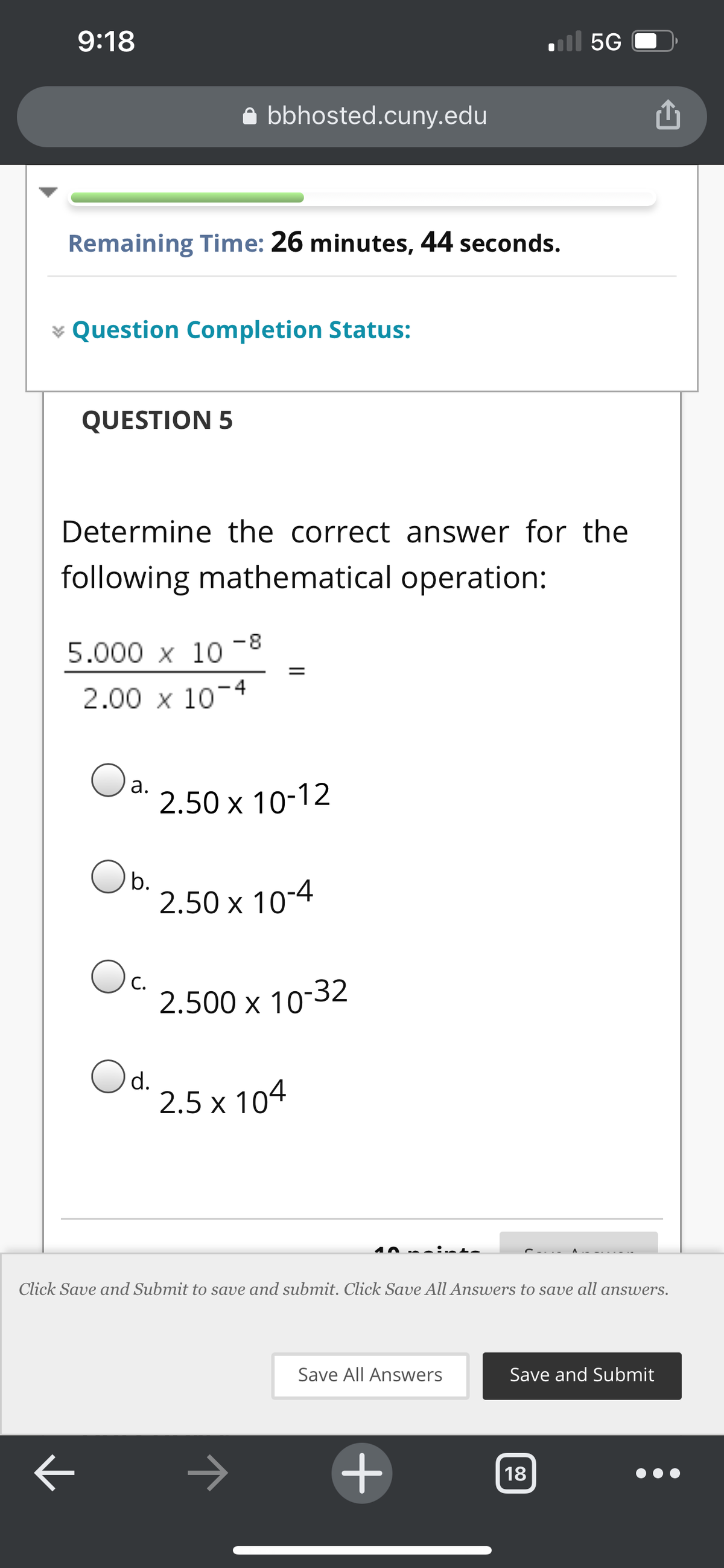 9:18
ll 5G
bbhosted.cuny.edu
Remaining Time: 26 minutes, 44 seconds.
¥ Question Completion Status:
QUESTION 5
Determine the correct answer for the
following mathematical operation:
-8
5.000 x 10
%3D
2.00 x 10-4
а.
2.50 x 10-12
Ob.
2.50 x 10-4
Oc.
С.
2.500 x 10-32
Od.
2.5 x 104
10 na
Click Save and Submit to save and submit. Click Save All Answers to save all answers.
Save All Answers
Save and Submit
18
