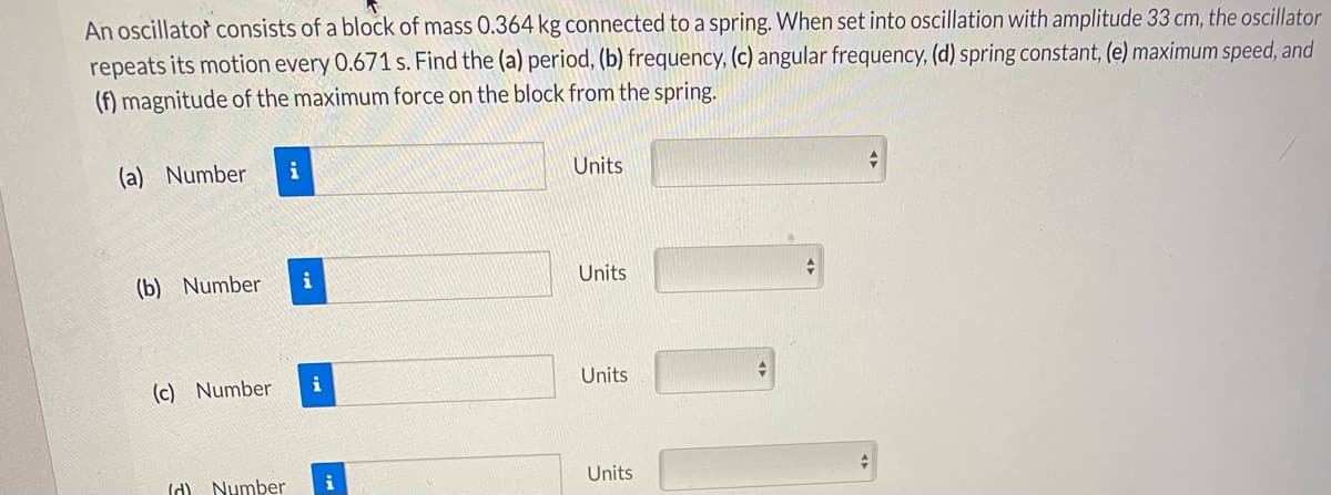 An oscillator consists of a block of mass 0.364 kg connected to a spring. When set into oscillation with amplitude 33 cm, the oscillator
repeats its motion every 0.671 s. Find the (a) period, (b) frequency, (c) angular frequency, (d) spring constant, (e) maximum speed, and
(f) magnitude of the maximum force on the block from the spring.
(a) Number
i
Units
(b) Number
i
Units
(c) Number
i
Units
Id) Number
i
Units
