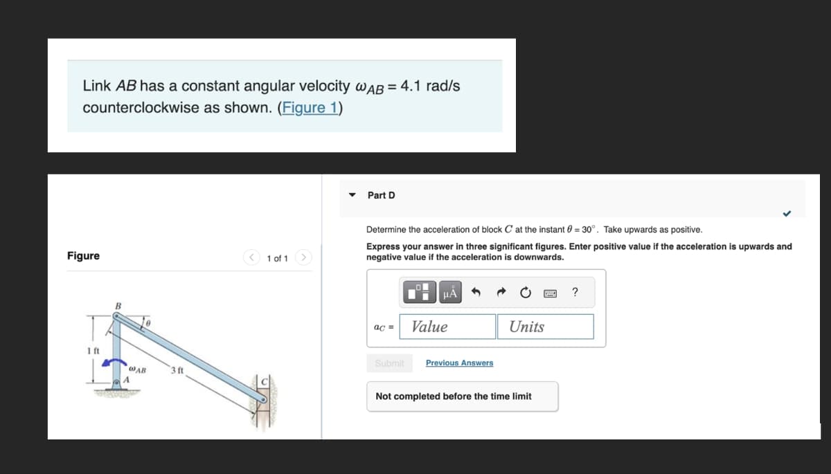 Link AB has a constant angular velocity @AB=4.1 rad/s
counterclockwise as shown. (Figure 1)
Figure
B
1 of 1
Part D
Determine the acceleration of block C at the instant 0 = 30°. Take upwards as positive.
Express your answer in three significant figures. Enter positive value if the acceleration is upwards and
negative value if the acceleration is downwards.
HÅ
?
ac= Value
Units
1ft
WAB
3 ft
Submit
Previous Answers
Not completed before the time limit