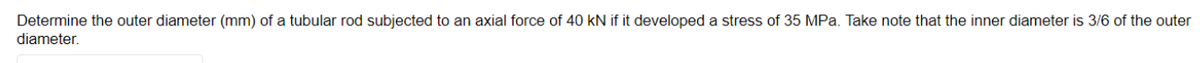 Determine the outer diameter (mm) of a tubular rod subjected to an axial force of 40 kN if it developed a stress of 35 MPa. Take note that the inner diameter is 3/6 of the outer
diameter.