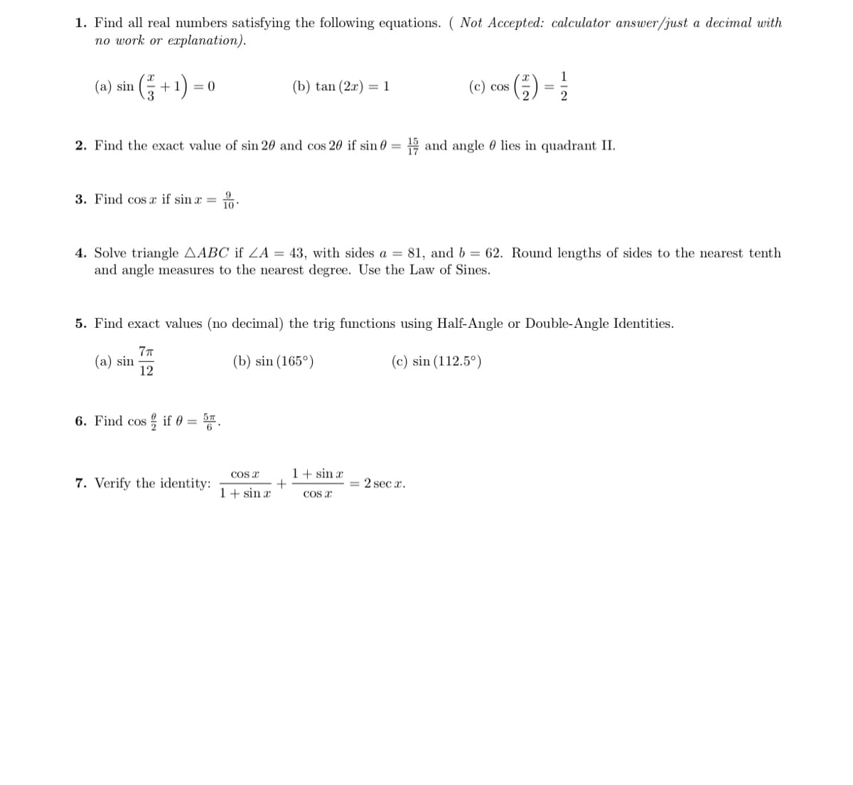 1. Find all real numbers satisfying the following equations. ( Not Accepted: calculator answer/just a decimal with
по work or eaplanation).
1
+1) :
(e) cos () =
(a) sin
= 0
(b) tan (2x) = 1
2. Find the exact value of sin 20 and cos 20 if sin 0 =
H and angle 0 lies in quadrant II.
3. Find cos x if sin x =
4. Solve triangle AABC if ZA = 43, with sides a = 81, and b = 62. Round lengths of sides to the nearest tenth
and angle measures to the nearest degree. Use the Law of Sines.
5. Find exact values (no decimal) the trig functions using Half-Angle or Double-Angle Identities.
(a) sin
12
(b) sin (165°)
(c) sin (112.5°)
6. Find cos
if 0 =
COS E
1+ sin æ
7. Verify the identity:
2 sec x.
1+ sin x
COS X
