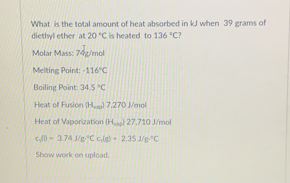 What is the total amount of heat absorbed in kJ when 39 grams of
diethyl ether at 20 °C is heated to 136 °C?
Molar Mass: 74g/mol
Melting Point: -116°C
Boiling Point: 34.5 °C
Heat of Fusion (Hvap) 7,270 J/mol
Heat of Vaporization (Hvap) 27,710 J/mol
Cs(1) = 3.74 J/g.°C cs(g) = 2.35 J/g•°C
Show work on upload.
