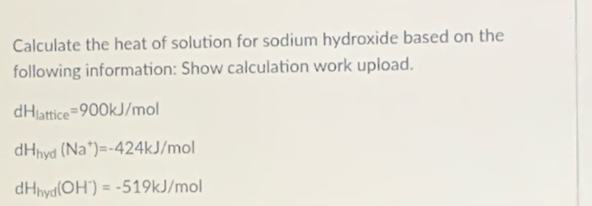 Calculate the heat of solution for sodium hydroxide based on the
following information: Show calculation work upload.
dHjattice=900kJ/mol
dHnyd (Na*)=-424kJ/mol
dHnya(OH") = -519kJ/mol
