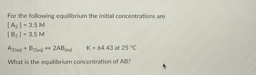 For the following equilibrium the initial concentrations are
[A2] = 3.5 M
[B2] = 3.5 M
A2(aq) + B2(aq) → 2AB(aq)
K = 64.43 at 25 °C
What is the equilibrium concentration of AB?
