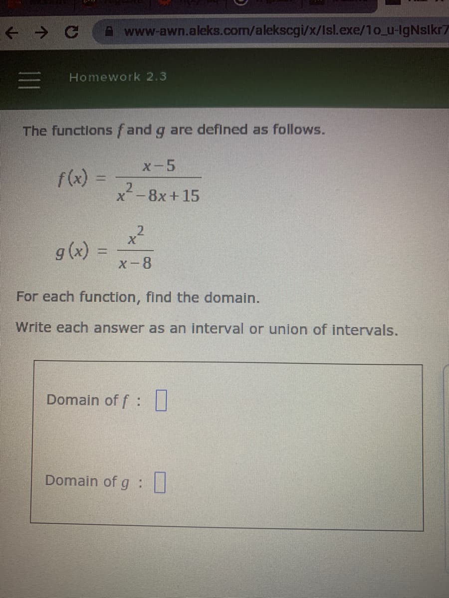 + > C A www-awn.aleks.com/alekscgi/x/Isl.exe/1o_u-IgNslkn
Homework 2.3
The functlons fand g are defined as follows.
X-5
f(x) =
%3D
2.
x-8x+15
g (x) =
x-8
For each function, find the domain.
Write each answer as an interval or union of intervals.
1II
