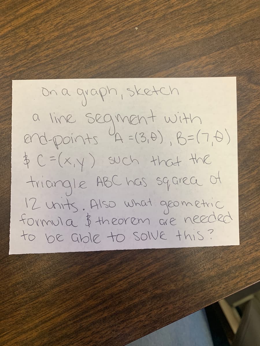 On a qraph, sketch
a line segment with
end points A =(3,0), B=(7,0)
ģ C =(x,y) such that the
of
triangle ABC has sq area
12 units. Also what geometric
formula $ theorem are needed
to be able to solVE this?
