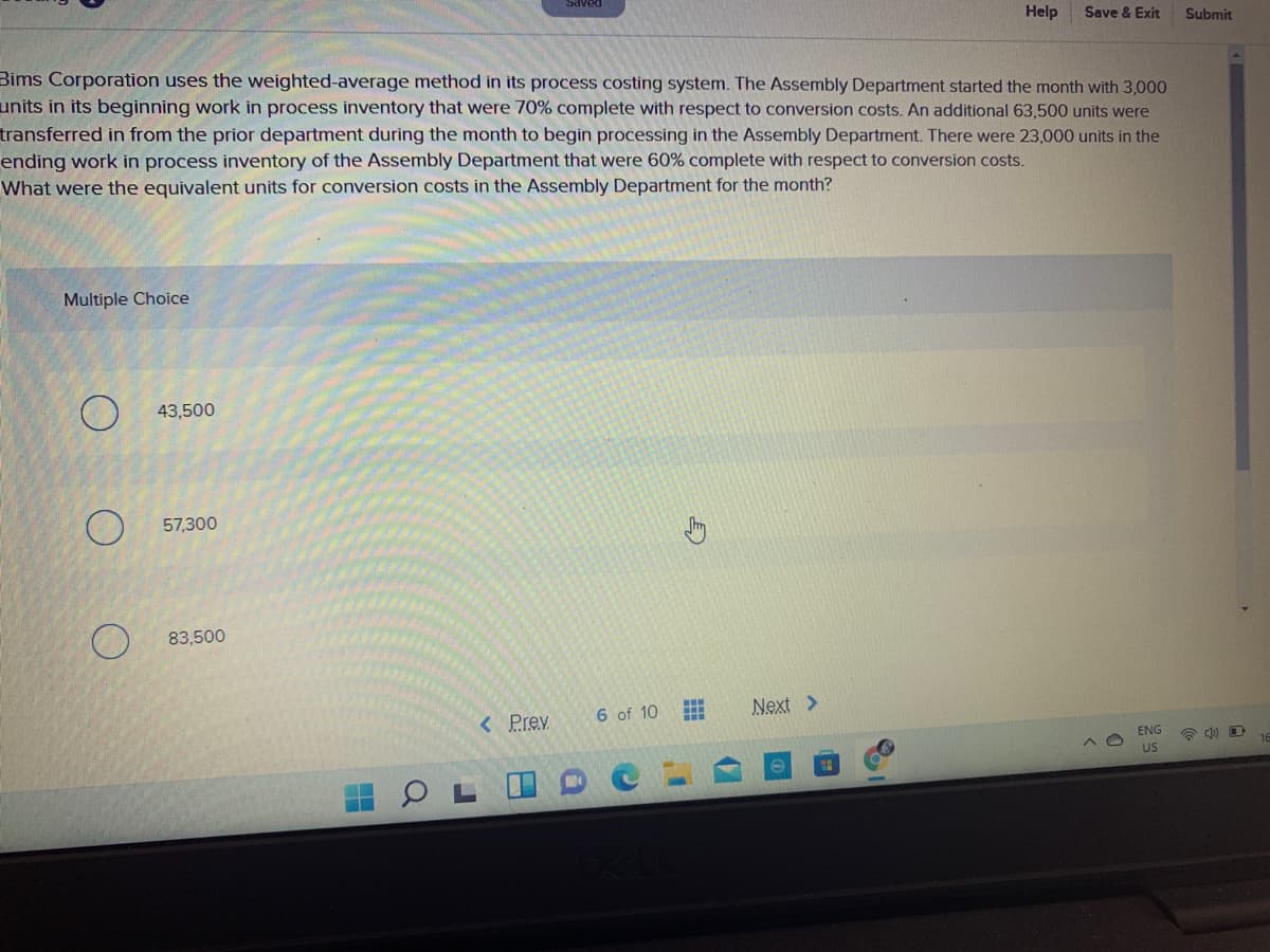 DƏAPS
Help
Save & Exit
Submit
Bims Corporation uses the weighted-average method in its process costing system. The Assembly Department started the month with 3,000
units in its beginning work in process inventory that were 70% complete with respect to conversion costs. An additional 63,500 units were
transferred in from the prior department during the month to begin processing in the Assembly Department. There were 23,000 units in the
ending work in process inventory of the Assembly Department that were 60% complete with respect to conversion costs.
What were the equivalent units for conversion costs in the Assembly Department for the month?
Multiple Choice
43,500
57,300
83,500
6 of 10
Next >
< Prev
ENG
US
