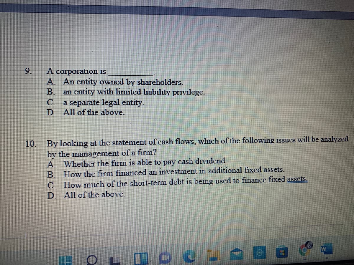 9.
A corporation is
A. An entity owned by shareholders.
В.
an entity with limited liability privilege.
C. a separate legal entity.
D. All of the above.
10. By looking at the statement of cash flows, which of the following issues will be analyzed
by the management of a firm?
A. Whether the firm is able to pay cash dividend.
B. How the firm financed an investment in additional fixed assets.
C. How much of the short-term debt is being used to finance fixed assets.
D. All of the above.
